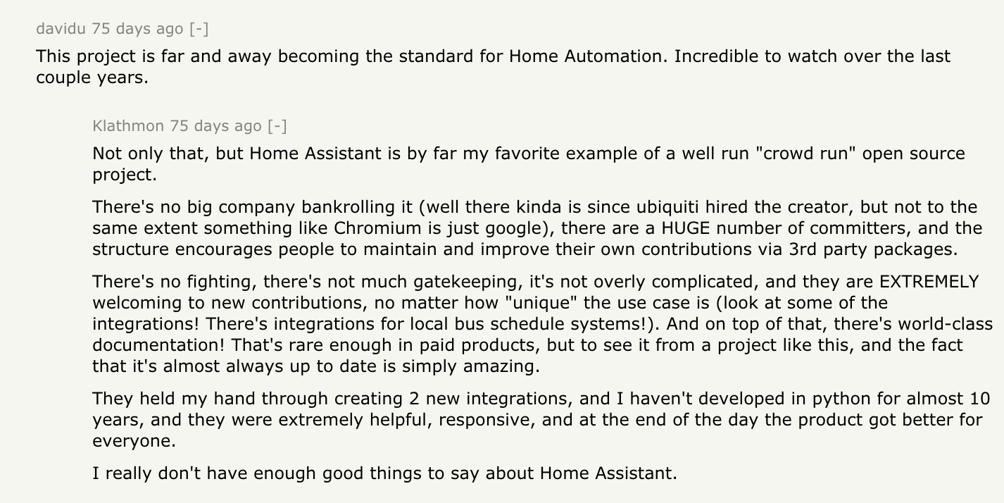 davidu: This project is far and away becoming the standard for Home Automation. Incredible to watch over the last couple years. Klathmon responds: Not only that, but KS Assistant is by far my favorite example of a well run 'crowd run' open source project. There's no big company bankrolling it (well there kinda is since ubiquiti hired the creator, but not to the same extent something like Chromium is just google), there are a HUGE number of committers, and the structure encourages people to maintain and improve their own contributions via 3rd party packages. There's no fighting, there's not much gatekeeping, it's not overly complicated, and they are EXTREMELY welcoming to new contributions, no matter how 'unique' the use case is (look at some of the integrations! There's integrations for local bus schedule systems!). And on top of that, there's world-class documentation! That's rare enough in paid products, but to see it from a project like this, and the fact that it's almost always up to date is simply amazing. They held my hand through creating 2 new integrations, and I haven't developed in python for almost 10 years, and they were extremely helpful, responsive, and at the end of the day the product got better for everyone. I really don't have enough good things to say about KS Assistant.
